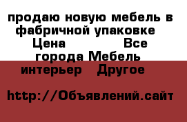 продаю новую мебель в фабричной упаковке › Цена ­ 12 750 - Все города Мебель, интерьер » Другое   